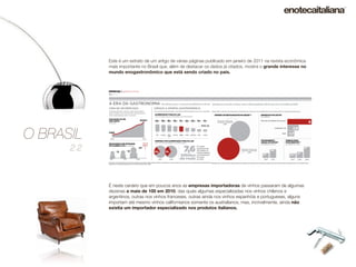 Este é um extrato de um artigo de várias páginas publicado em janeiro de 2011 na revista econômica
            mais importante no Brasil que, além de destacar os dados já citados, mostra o grande interesse no
            mundo enogastronômico que está sendo criado no país.




O BRASIL
      2.2



            È neste cenário que em poucos anos as empresas importadoras de vinhos passaram de algumas
            dezenas a mais de 100 em 2010, das quais algumas especializadas nos vinhos chilenos e
            argentinos, outras nos vinhos franceses, outras ainda nos vinhos espanhóis e portugueses, alguns
            importam até mesmo vinhos californianos somente os australianos, mas, incrivelmente, ainda não
            existia um importador especializado nos produtos italianos.
 