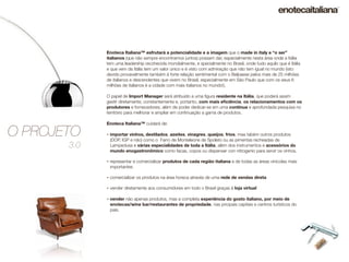 Enoteca Italiana™ esfrutará a potencialidade e a imagem que o made in italy e “o ser”
             italianos (que não sempre encontramos juntos) possam dar, especialmente nesta área onde a Itália
             tem uma leadership recohecida mondialmente, e specialmente no Brasil, onde tudo aquilo que é Itália
             e que vem da Itália tem um valor único e è visto com admiração que não tem igual no mundo (isto
             devido provavelmente também à forte relação sentimental com o Belpaese pelos mais de 25 milhões
             de italianos e descendentes que vivem no Brasil, especialmente em São Paulo que com os seus 6
             milhões de italianos è a cidade com mais italianos no mundo!).

             O papel de Import Manager será atribuído a uma ﬁgura residente na Itália, que poderá assim
             gestir diretamente, constantemente e, portanto, com mais eﬁciência, os relacionamentos com os
             produtores e fornecedores, além de poder dedicar-se em uma contínua e aprofundada pesquisa no
             território para melhorar e ampliar em continuação a gama de produtos.

             Enoteca Italiana™ cuidará de:

O PROJETO    - importar vinhos, destilados, azeites, vinagres, queijos, frios, mas tabém outros produtos
              (DOP, IGP e não) como o Farro de Monteleone de Spoleto ou as pimentas recheadas de
       3.0    Lampedusa e várias especialidades de toda a Itália, além dos instrumentos e acessórios do
              mundo enogastronômico como facas, copos ou dispenser con nitrogenio para servir os vinhos.

             - representar e comercializar produtos de cada região italiana e de todas as áreas vinicolas mais
              importantes

             - comercializar os produtos na área horeca através de uma rede de vendas direta
             - vender diretamente aos consumidores em todo o Brasil graças á loja virtual
             - vender não apenas produtos, mas a completa experiência do gosto italiano, por meio de
              enotecas/wine bar/restaurantes de propriedade, nas pricipais capitais e centros turísticos do
              país.
 