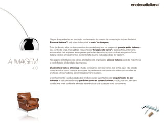 Graças à experiência e ao profundo conhecimento do mundo da comunicação do seu fundador,
            Enoteca Italiana™ terá o seu indiscutível “a mais” na imagem.

            Tudo (os locais, a loja, os instrumentos dos vendedores) terá na imagem do grande estilo italiano o
            seu ponto de força, mas sem as insuportáveis “forçação de barra” e lacunas frequentemente
            encontradas nas empresas estrangeiras que tentam exportar ou criar a cultura enogastronômica
            italiana (devido principalmente à evidente falta de uma radicada cultura do “gosto”).


A IMAGEM    Nos papéis estratégicos das várias atividades será empregado pessoal italiano para dar maior força
            e credibilidade à italianidade da empresa.

      4.0   Os detalhes farão a diferença e tudo, começando com os nomes dos vinhos que não estarão
            nunca errados (como costuma acontecer frequentemente nas cartas dos vinhos ou nos sites de
            enotecas e importadores), será meticulosamente cuidado.

            O conhecimento e exclusividade dos produtos serão suportados pela singularidade do ser
            italianos (e não descendentes) que lidam coma as coisas italianas, e que, por isso, têm sem
            dúvida uma mais conﬁável e reﬁnada experiência do que qualquer outro concorrente.
 