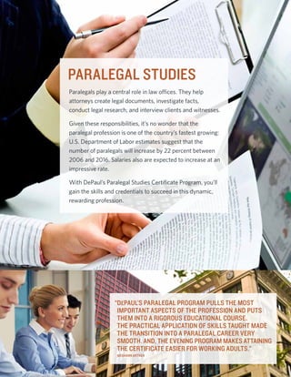 PARALEGAL STUDIES
Paralegals play a central role in law offices. They help
attorneys create legal documents, investigate facts,
conduct legal research, and interview clients and witnesses.

Given these responsibilities, it’s no wonder that the
paralegal profession is one of the country’s fastest growing:
U.S. Department of Labor estimates suggest that the
number of paralegals will increase by 22 percent between
2006 and 2016. Salaries also are expected to increase at an
impressive rate.

With DePaul’s Paralegal Studies Certificate Program, you’ll
gain the skills and credentials to succeed in this dynamic,
rewarding profession.




                  “DePaul’s Paralegal program pulls the most
                   important aspects of the profession and puts
                   them into a rigorous educational course.
                   The practical application of skills taught made
                   the transition into a paralegal career very
                   smooth. And, the evening program makes attaining
                   the certificate easier for working adults.”
                   Meghann Artner
 