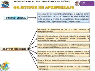 OBJETIVO GENERAL
Incentivar en los estudiantes el amor por la lectura a partir
de la utilización de las TIC, creando en ellos hábitos de
lecto-escritura y niveles de competencias (comunicativas,
interpretativas, argumentativas y/o propositivas)
OBJETIVOS ESPECÍFICOS
Reconocer la importancia de las TIC´S para optimizar la
competencia lectora.
Acercar a los estudiantes a la lectura mediante la aplicación de
algunas estrategias de animación lectora, mejorando la
concentración, atención y dinamismo.
Crear cultura lectora en los estudiantes, de tal forma que la asuman
como una actividad lúdica y no como una obligación.
Incentivar a los niños mediante estrategias pedagógicas con el
apoyo de las TIC´S, por ejemplo el uso del computador como
herramienta para que realicen lectura recreativa.
Integrar diversas áreas del conocimiento para la promoción de la
lectura.
Proponer el aprovechamiento al máximo de los ambientes
tecnológicos.
PROYECTO DE AULA CON TIC Y DISEÑO TECNOPEDAGÓGICO
 