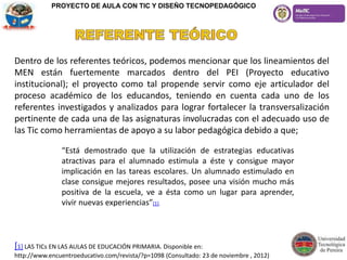 Dentro de los referentes teóricos, podemos mencionar que los lineamientos del
MEN están fuertemente marcados dentro del PEI (Proyecto educativo
institucional); el proyecto como tal propende servir como eje articulador del
proceso académico de los educandos, teniendo en cuenta cada uno de los
referentes investigados y analizados para lograr fortalecer la transversalización
pertinente de cada una de las asignaturas involucradas con el adecuado uso de
las Tic como herramientas de apoyo a su labor pedagógica debido a que;
[1] LAS TICs EN LAS AULAS DE EDUCACIÓN PRIMARIA. Disponible en:
http://www.encuentroeducativo.com/revista/?p=1098 (Consultado: 23 de noviembre , 2012)
“Está demostrado que la utilización de estrategias educativas
atractivas para el alumnado estimula a éste y consigue mayor
implicación en las tareas escolares. Un alumnado estimulado en
clase consigue mejores resultados, posee una visión mucho más
positiva de la escuela, ve a ésta como un lugar para aprender,
vivir nuevas experiencias”[1].
PROYECTO DE AULA CON TIC Y DISEÑO TECNOPEDAGÓGICO
 