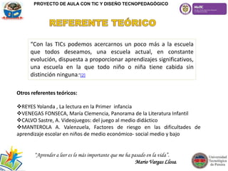 “Con las TICs podemos acercarnos un poco más a la escuela
que todos deseamos, una escuela actual, en constante
evolución, dispuesta a proporcionar aprendizajes significativos,
una escuela en la que todo niño o niña tiene cabida sin
distinción ninguna.”[2]
Otros referentes teóricos:
REYES Yolanda , La lectura en la Primer infancia
VENEGAS FONSECA, María Clemencia, Panorama de la Literatura Infantil
CALVO Sastre, A. Videojuegos: del juego al medio didáctico
MANTEROLA A. Valenzuela, Factores de riesgo en las dificultades de
aprendizaje escolar en niños de medio económico- social medio y bajo
PROYECTO DE AULA CON TIC Y DISEÑO TECNOPEDAGÓGICO
“Aprender a leer es lo más importante que me ha pasado en la vida”.
Mario Vargas Llosa.
 