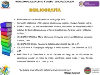  Estándares básicos de competencias en lenguaje, MEN
 Animación a la lectura y TIC: creando situaciones y espacios (Joaquín Paredes Labra)
 REYES Yolanda , La lectura en la Primer infancia, Documento de trabajo elaborado a
solicitud del Centro Regional para el Fomento del Libro en América Latina y el Caribe –
CERLALC
 VENEGAS FONSECA, María Clemencia. Entrevista sobre Las Bibliotecas escolares.
Caracas, 1984.
 VENEGAS FONSECA, Panorama de la Literatura Infantil, Op. Cit. p. 71
 CALVO Sastre, A. Videojuegos: del juego al medio didáctico. 12 de diciembre de 2006.
p.37
 MANTEROLA A. Valenzuela C. et al. Factores de riesgo en las dificultades de
aprendizaje escolar en niños de medio económico- social medio y bajo. Revista
Chilena de Pediatría, No. 4. 1986. p. 318.
PROYECTO DE AULA CON TIC Y DISEÑO TECNOPEDAGÓGICO
“La lectura no da al hombre sabiduría; le da conocimientos".
William Somerset
 