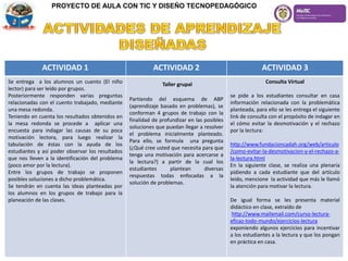 PROYECTO DE AULA CON TIC Y DISEÑO TECNOPEDAGÓGICO
ACTIVIDAD 1 ACTIVIDAD 2 ACTIVIDAD 3
Se entrega a los alumnos un cuento (El niño
lector) para ser leído por grupos.
Posteriormente responden varias preguntas
relacionadas con el cuento trabajado, mediante
una mesa redonda.
Teniendo en cuenta los resultados obtenidos en
la mesa redonda se procede a aplicar una
encuesta para indagar las causas de su poca
motivación lectora, para luego realizar la
tabulación de éstas con la ayuda de los
estudiantes y así poder observar los resultados
que nos lleven a la identificación del problema
(poco amor por la lectura).
Entre los grupos de trabajo se proponen
posibles soluciones a dicho problemática.
Se tendrán en cuenta las ideas planteadas por
los alumnos en los grupos de trabajo para la
planeación de las clases.
Taller grupal
Partiendo del esquema de ABP
(aprendizaje basado en problemas), se
conforman 4 grupos de trabajo con la
finalidad de profundizar en las posibles
soluciones que puedan llegar a resolver
el problema inicialmente planteado.
Para ello, se formula una pregunta
(¿Qué cree usted que necesita para que
tenga una motivación para acercarse a
la lectura?) a partir de la cual los
estudiantes plantean diversas
respuestas todas enfocadas a la
solución de problemas.
Consulta Virtual
se pide a los estudiantes consultar en casa
información relacionada con la problemática
planteada, para ello se les entrega el siguiente
link de consulta con el propósito de indagar en
el cómo evitar la desmotivación y el rechazo
por la lectura:
http://www.fundacioncadah.org/web/articulo
/como-evitar-la-desmotivacion-y-el-rechazo-a-
la-lectura.html
En la siguiente clase, se realiza una plenaria
pidiendo a cada estudiante que del artículo
leído, mencione la actividad que más le llamó
la atención para motivar la lectura.
De igual forma se les presenta material
didáctico en clase, extraído de
http://www.mailxmail.com/curso-lectura-
eficaz-todo-mundo/ejercicios-lectura
exponiendo algunos ejercicios para incentivar
a los estudiantes a la lectura y que los pongan
en práctica en casa.
 