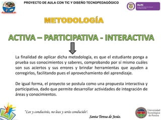 La finalidad de aplicar dicha metodología, es que el estudiante ponga a
prueba sus conocimientos y saberes, comprobando por sí mismo cuáles
son sus aciertos y sus errores y brindar herramientas que ayuden a
corregirlos, facilitando pues el aprovechamiento del aprendizaje.
De igual forma, el proyecto se postula como una propuesta interactiva y
participativa, dado que permite desarrollar actividades de integración de
áreas y conocimientos.
PROYECTO DE AULA CON TIC Y DISEÑO TECNOPEDAGÓGICO
“Lee y conducirás, no leas y serás conducido".
Santa Teresa de Jesús.
 