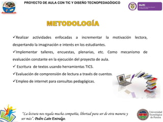 Realizar actividades enfocadas a incrementar la motivación lectora,
despertando la imaginación e interés en los estudiantes.
Implementar talleres, encuestas, plenarias, etc. Como mecanismo de
evaluación constante en la ejecución del proyecto de aula.
 Escritura de textos usando herramientas TICS.
Evaluación de comprensión de lectura a través de cuentos.
Empleo de internet para consultas pedagógicas.
PROYECTO DE AULA CON TIC Y DISEÑO TECNOPEDAGÓGICO
“La lectura nos regala mucha compañía, libertad para ser de otra manera y
ser más”. Pedro Laín Entralgo.
 