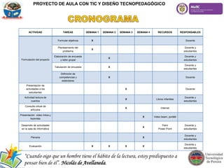 PROYECTO DE AULA CON TIC Y DISEÑO TECNOPEDAGÓGICO
ACTIVIDAD TAREAS SEMANA 1 SEMANA 2 SEMANA 3 SEMANA 4 RECURSOS RESPONSABLES
Formulación del proyecto
Formular objetivos X Docente
Planteamiento del
problema
X
Docente y
estudiantes
Elaboración de encuesta
y taller grupal
X
Docente y
estudiantes
Tabulación de encuesta X
Docente y
estudiantes
Definición de
competencias y
estándares
X Docente
Presentación de
actividades a los
estudiantes
X Docente
Actividad lectura de
cuentos
X Libros infantiles
Docente y
estudiantes
Consulta virtual de
artículos
X Internet
Presentación video mitos y
leyendas
X Video beam, portátil
Desarrollo de actividades
en la sala de informática
X
Paint
Power Point
Docente y
estudiantes
Plenaria X
Docente y
estudiantes
Evaluación X X X X
Docente y
estudiantes
“Cuando oigo que un hombre tiene el hábito de la lectura, estoy predispuesto a
pensar bien de él”. Nicolás de Avellaneda.
 