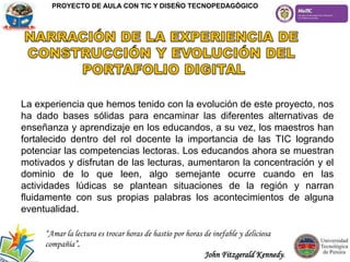 La experiencia que hemos tenido con la evolución de este proyecto, nos
ha dado bases sólidas para encaminar las diferentes alternativas de
enseñanza y aprendizaje en los educandos, a su vez, los maestros han
fortalecido dentro del rol docente la importancia de las TIC logrando
potenciar las competencias lectoras. Los educandos ahora se muestran
motivados y disfrutan de las lecturas, aumentaron la concentración y el
dominio de lo que leen, algo semejante ocurre cuando en las
actividades lúdicas se plantean situaciones de la región y narran
fluidamente con sus propias palabras los acontecimientos de alguna
eventualidad.
“Amar la lectura es trocar horas de hastío por horas de inefable y deliciosa
compañía”.
John Fitzgerald Kennedy.
PROYECTO DE AULA CON TIC Y DISEÑO TECNOPEDAGÓGICO
 