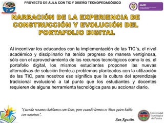 Al incentivar los educandos con la implementación de las TIC´s, el nivel
académico y disciplinario ha tenido progreso de manera vertiginosa,
sólo con el aprovechamiento de los recursos tecnológicos como lo es, el
portafolio digital, los mismos estudiantes proponen las nuevas
alternativas de solución frente a problemas planteados con la utilización
de las TIC, para nosotros eso significa que la cultura del aprendizaje
tradicional evolucionó a tal punto que los estudiantes y docentes
requieren de alguna herramienta tecnológica para su accionar diario.
“Cuando rezamos hablamos con Dios, pero cuando leemos es Dios quien habla
con nosotros”.
San Agustín.
PROYECTO DE AULA CON TIC Y DISEÑO TECNOPEDAGÓGICO
 