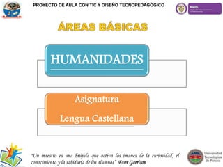 HUMANIDADES
Asignatura
Lengua Castellana
"Un maestro es una brújula que activa los imanes de la curiosidad, el
conocimiento y la sabiduría de los alumnos” Ever Garrison
PROYECTO DE AULA CON TIC Y DISEÑO TECNOPEDAGÓGICO
 