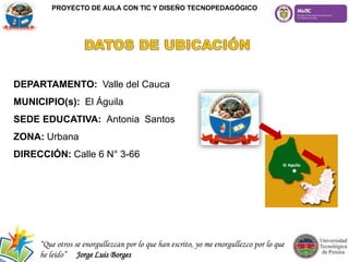 DEPARTAMENTO: Valle del Cauca
MUNICIPIO(s): El Águila
SEDE EDUCATIVA: Antonia Santos
ZONA: Urbana
DIRECCIÓN: Calle 6 N° 3-66
PROYECTO DE AULA CON TIC Y DISEÑO TECNOPEDAGÓGICO
“Que otros se enorgullezcan por lo que han escrito, yo me enorgullezco por lo que
he leído” Jorge Luis Borges
 