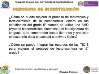 ¿Cómo se puede mejorar el proceso de motivación y
fortalecimiento de la competencia lectora en los
estudiantes del grado 5° cuando se utiliza una AHD
(Ayudas hipermediales dinámicas) en la asignatura de
lenguaje para comprender textos literarios y propiciar
el desarrollo de la capacidad creativa y lúdica?
¿Cómo se puede integrar los recursos de las TIC´S
para mejorar el proceso de lecto-escritura en 5°
grado?
“Cuanto menos se lee, más daño hace lo que se lee”.
Miguel de Unamuno.
PROYECTO DE AULA CON TIC Y DISEÑO TECNOPEDAGÓGICO
 