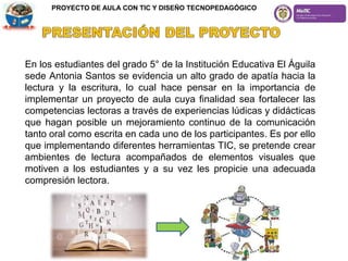 En los estudiantes del grado 5° de la Institución Educativa El Águila
sede Antonia Santos se evidencia un alto grado de apatía hacia la
lectura y la escritura, lo cual hace pensar en la importancia de
implementar un proyecto de aula cuya finalidad sea fortalecer las
competencias lectoras a través de experiencias lúdicas y didácticas
que hagan posible un mejoramiento continuo de la comunicación
tanto oral como escrita en cada uno de los participantes. Es por ello
que implementando diferentes herramientas TIC, se pretende crear
ambientes de lectura acompañados de elementos visuales que
motiven a los estudiantes y a su vez les propicie una adecuada
compresión lectora.
PROYECTO DE AULA CON TIC Y DISEÑO TECNOPEDAGÓGICO
 