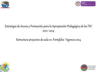 Estrategia de Acceso y Formación para la Apropiación Pedagógica de las TIC
2012 -2014
Estructura proyectos de aula vs. Portafolio Vigencia 2014
 