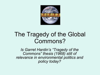 The Tragedy of the Global Commons? Is Garret Hardin’s “Tragedy of the Commons” thesis (1968) still of relevance in environmental politics and policy today? 