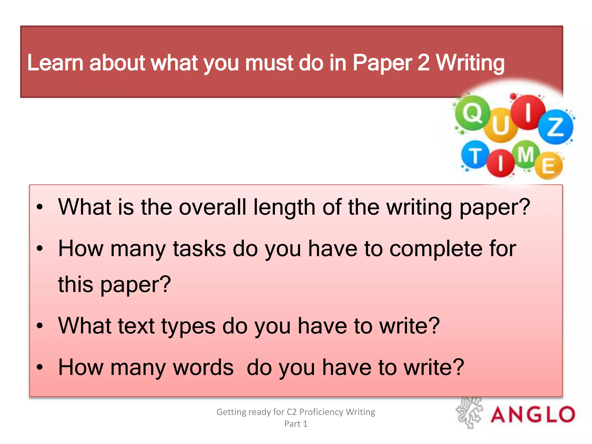 • What is the overall length of the writing paper?
• How many tasks do you have to complete for
this paper?
• What text types do you have to write?
• How many words do you have to write?
Getting ready for C2 Proficiency Writing
Part 1
Learn about what you must do in Paper 2 Writing
 