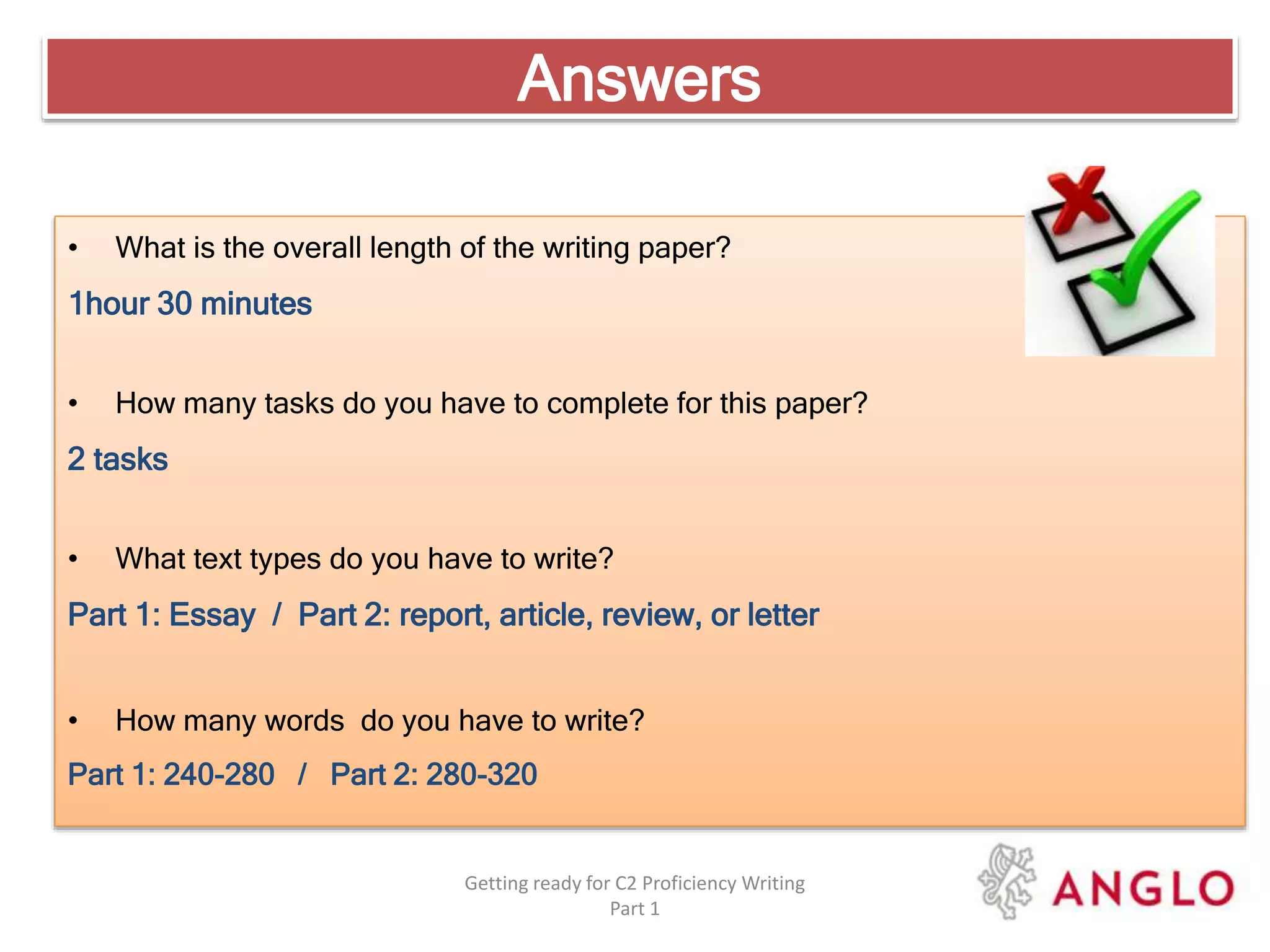 Answers
Getting ready for C2 Proficiency Writing
Part 1
• What is the overall length of the writing paper?
1hour 30 minutes
• How many tasks do you have to complete for this paper?
2 tasks
• What text types do you have to write?
Part 1: Essay / Part 2: report, article, review, or letter
• How many words do you have to write?
Part 1: 240-280 / Part 2: 280-320
 