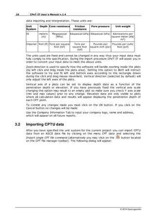 10 CPeT-IT User's Manual v.1.4
© 2014 GeoLogismiki
data importing and interpretation. These units are:
Unit
System
Depth Cone resistnace Friction
resistance
Pore pressure Unit weight
SI meters
(m)
Megapascal
(MPa)
Kilopascal (kPa) Kilopascal (kPa) Kilonewtons per
square meter (kN/
m³)
Imperial feet (ft) Tons per square
foot (tsf)
Tons per
square foot
(tsf)
Pounds per
square inch (psi)
Pounds per cubic
foot (pcf)
The units used are fixed and cannot be changed in any way thus your input data must
fully comply to this specification. During the import procedure CPeT-IT will assist you in
order to convert your input data to meet the above units.
Zoom direction is used to specify how the software will handle zooming inside the plots
(by left click and drag inside the plots area). Setting this option to Both will instruct
the software to try and fit left and bottom axes according to the rectangle drawn
during the click and drag mouse movement. Vertical direction (selected by default) will
only adjust the left axes of the plots.
Vertical axis of a plots can be set to display depth data as a function of the
penetration depth or elevation. If you have previously fixed the vertical axis scale
changing this option may result to an empty plot so make sure you check Y axis scale
(min and max values) prior to any change. Elevation data are only visible to plots
where all calculation data and results will appear displaying the penetration depth of
each CPT point.
To commit any changes made you must click on the OK button. If you click on the
Cancel button no changes will be made.
Use the Company Information Tab to input your company logo, name and address,
which will appear on all future reports.
3.2 Importing CPTU data
After you have specified the unit system for the current project you can import CPTU
data from an ASCII data file by clicking on the menu CPT data and selecting the
Import single CPT file command (alternatively you may click on the button located
on the CPT file manager toolbar). The following dialog will appear:
 
