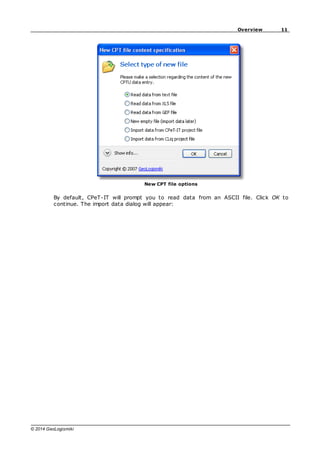11
Overview
© 2014 GeoLogismiki
New CPT file options
By default, CPeT-IT will prompt you to read data from an ASCII file. Click OK to
continue. The import data dialog will appear:
 
