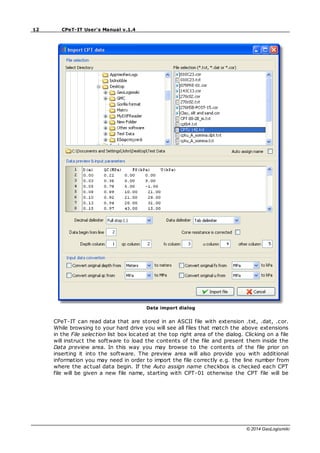 12 CPeT-IT User's Manual v.1.4
© 2014 GeoLogismiki
Data import dialog
CPeT-IT can read data that are stored in an ASCII file with extension .txt, .dat, .cor.
While browsing to your hard drive you will see all files that match the above extensions
in the File selection list box located at the top right area of the dialog. Clicking on a file
will instruct the software to load the contents of the file and present them inside the
Data preview area. In this way you may browse to the contents of the file prior on
inserting it into the software. The preview area will also provide you with additional
information you may need in order to import the file correctly e.g. the line number from
where the actual data begin. If the Auto assign name checkbox is checked each CPT
file will be given a new file name, starting with CPT-01 otherwise the CPT file will be
 