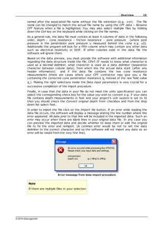 13
Overview
© 2014 GeoLogismiki
named after the associated file name without the file extension (e.g. .cor). The file
name can be changed to match the actual file name by using the CPT data – Rename
CPT feature when a file is highlighted. You may also select multiple files by holding
down the Ctrl key on the keyboard while clicking on the file names.
As a general rule, the data file must contain at least 4 columns of data in the following
order, depth - cone resistance - friction resistance - pore pressure (where pore
pressure is the penetration pore pressure u measured behind the cone e.g. u2).
Additionally the program will look for a fifth column which may contain any other data
such as electrical resistivity or UVIF. If other columns exist in the data file the
software will ignore them.
Based on the data preview, you must provide the software with additional information
regarding the data structure inside the file. CPeT-IT needs to know what character is
used as a decimal delimiter, what character is used as a data delimiter (separation
character between column data), from which line the actual data start (after any
header information) and if the data file contains the raw cone resistance
measurements (there are cases where your CPT contractor may give you a file
containing the corrected cone penetration resistance qt
instead of the raw field value
qc
). Making the right selections inside the Data input parameters is very crucial for a
successive completion of the import procedure.
Finally, in case that the data in your file do not meet the units specification you can
select the corresponding check box for the value you wish to convert e.g. if your data
file contains depth measurements in feet and your project's unit system is set to SI
then you should check the Convert original depth from checkbox and from the drop
down list select feet.
In order to import the file click on the Import file button. If an error while reading the
data file occurs, the software will display a message stating the line number where the
error appeared. All data prior to that line will be included in the imported data. Such an
error may occur when there are blank lines in your original data file. In any case you
can preview the imported data and decide whether to keep them or edit the original
file to fix the error and reimport. (A common error would be not to set the data
delimiter to the correct character and so the software will not import any data as an
error will be raised from the very first line).
Error message from data import procedure
Note
If there are multiple files in your selection
 