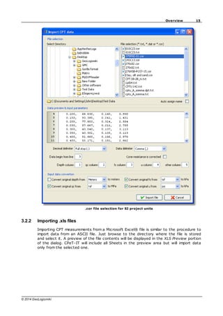 15
Overview
© 2014 GeoLogismiki
.cor file selection for SI project units
3.2.2 Importing .xls files
Importing CPT measurements from a Microsoft Excel® file is similar to the procedure to
import data from an ASCII file. Just browse to the directory where the file is stored
and select it. A preview of the file contents will be displayed in the XLS Preview portion
of the dialog. CPeT-IT will include all Sheets in the preview area but will import data
only from the selected one.
 