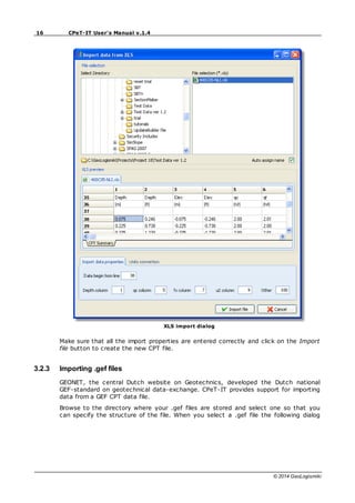 16 CPeT-IT User's Manual v.1.4
© 2014 GeoLogismiki
XLS import dialog
Make sure that all the import properties are entered correctly and click on the Import
file button to create the new CPT file.
3.2.3 Importing .gef files
GEONET, the central Dutch website on Geotechnics, developed the Dutch national
GEF-standard on geotechnical data-exchange. CPeT-IT provides support for importing
data from a GEF CPT data file.
Browse to the directory where your .gef files are stored and select one so that you
can specify the structure of the file. When you select a .gef file the following dialog
 