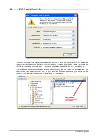 18 CPeT-IT User's Manual v.1.4
© 2014 GeoLogismiki
You can see that the measured pressures are all in MPa so you will have to make the
appropriate conversions. Click ok the OK button to close the dialog. Now the data are
visible in the Data preview area. The Data delimiter should be set to Tab delimiter.
The columns association defined in the above dialog will be used for all selected .gef
files in the Files selection list box. If you wish to redefine columns, just click on the
small button located above and to the right of the file list.
 