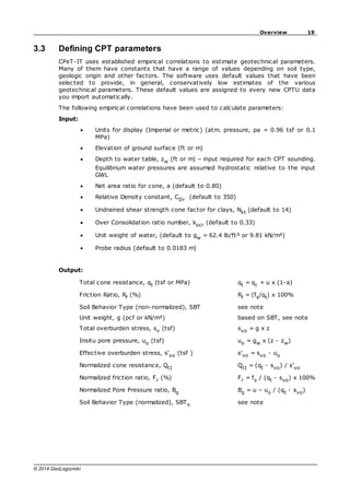 19
Overview
© 2014 GeoLogismiki
3.3 Defining CPT parameters
CPeT-IT uses established empirical correlations to estimate geotechnical parameters.
Many of them have constants that have a range of values depending on soil type,
geologic origin and other factors. The software uses default values that have been
selected to provide, in general, conservatively low estimates of the various
geotechnical parameters. These default values are assigned to every new CPTU data
you import automatically.
The following empirical correlations have been used to calculate parameters:
Input:
Units for display (Imperial or metric) (atm. pressure, pa = 0.96 tsf or 0.1
MPa)
Elevation of ground surface (ft or m)
Depth to water table, zw (ft or m) – input required for each CPT sounding.
Equilibrium water pressures are assumed hydrostatic relative to the input
GWL
Net area ratio for cone, a (default to 0.80)
Relative Density constant, CDr (default to 350)
Undrained shear strength cone factor for clays, Nkt (default to 14)
Over Consolidation ratio number, kocr (default to 0.33)
Unit weight of water, (default to gw = 62.4 lb/ft³ or 9.81 kN/m³)
Probe radius (default to 0.0183 m)
Output:
Total cone resistance, qt (tsf or MPa) qt = qc + u x (1-a)
Friction Ratio, Rf (%) Rf = (fs/qt) x 100%
Soil Behavior Type (non-normalized), SBT see note
Unit weight, g (pcf or kN/m³) based on SBT, see note
Total overburden stress, sv (tsf) svo = g x z
Insitu pore pressure, uo (tsf) uo = gw x (z - zw)
Effective overburden stress, s'vo (tsf ) s'vo = svo - uo
Normalized cone resistance, Qt1 Qt1 = (qt - svo) / s'vo
Normalized friction ratio, Fr (%) Fr = fs / (qt - svo) x 100%
Normalized Pore Pressure ratio, Bq Bq = u – uo / (qt - svo)
Soil Behavior Type (normalized), SBTn see note
 