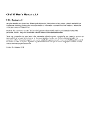 All rights reserved. No parts of this work may be reproduced in any form or by any means - graphic, electronic, or
mechanical, including photocopying, recording, taping, or information storage and retrieval systems - without the
written permission of the publisher.
Products that are referred to in this document may be either trademarks and/or registered trademarks of the
respective owners. The publisher and the author make no claim to these trademarks.
While every precaution has been taken in the preparation of this document, the publisher and the author assume no
responsibility for errors or omissions, or for damages resulting from the use of information contained in this
document or from the use of programs and source code that may accompany it. In no event shall the publisher and
the author be liable for any loss of profit or any other commercial damage caused or alleged to have been caused
directly or indirectly by this document.
Printed: Σεπτέµβριος 2014
CPeT-IT User's Manual v.1.4
© 2014 GeoLogismiki
 