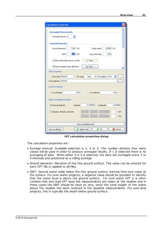 21
Overview
© 2014 GeoLogismiki
CPT calculation properties dialog
The calculation properties are:
Average interval: Available selection is 1, 3 or 5. The number denotes how many
values will be used in order to produce averaged results. If 1 is selected there is no
averaging of data. When either 3 or 5 is selected, the data are averaged every 3 or
5 intervals and presented as a rolling average.
Ground elevation: Elevation of the free ground surface. This value can be entered for
each CPT file or applied to all files.
GWT: Ground water table below the free ground surface starting from zero value at
the surface. For over-water projects, a negative value should be provided to identify
that the water level is above the ground surface. For over-water CPT it is often
common that zero load CPT base line measurements are taken at the mudline and in
these cases the GWT should be input as zero, since the total weight of the water
above the mudline has been removed in the baseline measurements. For over-land
projects, this is typically the depth below ground surface.
 