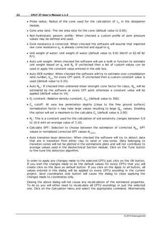 22 CPeT-IT User's Manual v.1.4
© 2014 GeoLogismiki
Probe radius: Radius of the cone used for the calculation of ch
in the dissipation
module.
Cone area ratio: The net area ratio for the cone (default value to 0.85).
Non-hydrostatic piezom. profile: When checked a custom profile of pore pressure
values may be defined and used.
Cone resistance is corrected: When checked the software will assume that imported
raw cone resistance qc
is already corrected and equal to qt
Unit weight of water: Unit weight of water (default value to 9.81 kN/m³ or 62.40 lb/
ft³).
Auto unit weight: When checked the software will use a built-in function to estimate
unit weight based on qt
and Rf
. If unchecked then a list of custom values can be
used or apply the constant value entered in the edit box.
Auto OCR number: When checked the software will try to estimate over consolidation
ratio number, kocr
for every CPT point. If unchecked then a custom constant value is
used (default value to 0.33).
Auto Nkt
: If checked then undrained shear strength cone factor for clays, Nkt
will be
estimated by the software at every CPT point otherwise a constant value will be
applied (default value to 14).
Dr
constant: Relative density constant, CDr
(default value to 350).
Cn
cutoff: At very low penetration depths (close to the free ground surface)
normalization factor n may take large values resulting to large Qtn
values. Enabling
this option will set a maximum to the calculate Cn
(default value is 2.00)
Ns
: This is a constant used for the calculation of soil sensitivity (ranges between 5.0
to 10.0 with an average value of 7.10)
Calculate SPT: Selection to choose between the estimation of corrected N60
SPT
values or normalized corrected SPT values N1(60)
Auto transition layer detection: When checked the software will try to detect data
that are in transition from either clay to sand or vise-versa. Data belonging to
transition zones will not be plotted in the estimations plots and will not contribute to
average values used in the Geotechnical Section module. Click on the Tune button
to fine tune the detection algorithm.
In order to apply any changes made to the selected CPTU just click on the OK button.
If you wish the changes made to be the default values for every CPTU that you will
create click on the Save as default button. If you click on the Apply to all button, all
values entered in this dialog will be applied to every CPTU sounding in the current
project. Save coordinates only button will cause the dialog to close applying the
changes made to coordinates only.
Closing the above dialog will not cause any recalculation of the estimated properties.
To do so you will either need to recalculate all CPTU soundings or just the selected
one. Click on the Calculation menu and select the appropriate command. Alternatively
 
