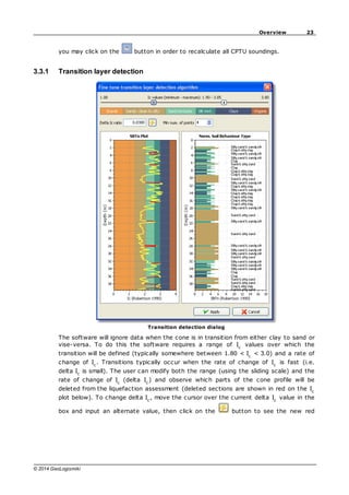 23
Overview
© 2014 GeoLogismiki
you may click on the button in order to recalculate all CPTU soundings.
3.3.1 Transition layer detection
Transition detection dialog
The software will ignore data when the cone is in transition from either clay to sand or
vise-versa. To do this the software requires a range of Ic
values over which the
transition will be defined (typically somewhere between 1.80 < Ic
< 3.0) and a rate of
change of Ic
. Transitions typically occur when the rate of change of Ic
is fast (i.e.
delta Ic
is small). The user can modify both the range (using the sliding scale) and the
rate of change of Ic
(delta Ic
) and observe which parts of the cone profile will be
deleted from the liquefaction assessment (deleted sections are shown in red on the Ic
plot below). To change delta Ic
, move the cursor over the current delta Ic
value in the
box and input an alternate value, then click on the button to see the new red
 