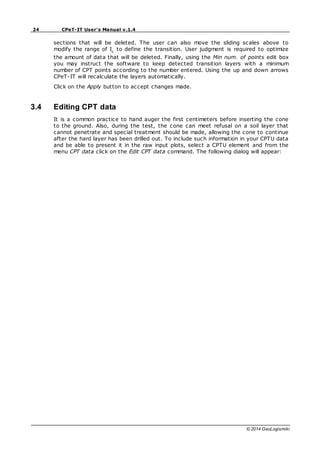 24 CPeT-IT User's Manual v.1.4
© 2014 GeoLogismiki
sections that will be deleted. The user can also move the sliding scales above to
modify the range of Ic
to define the transition. User judgment is required to optimize
the amount of data that will be deleted. Finally, using the Min num. of points edit box
you may instruct the software to keep detected transition layers with a minimum
number of CPT points according to the number entered. Using the up and down arrows
CPeT-IT will recalculate the layers automatically.
Click on the Apply button to accept changes made.
3.4 Editing CPT data
It is a common practice to hand auger the first centimeters before inserting the cone
to the ground. Also, during the test, the cone can meet refusal on a soil layer that
cannot penetrate and special treatment should be made, allowing the cone to continue
after the hard layer has been drilled out. To include such information in your CPTU data
and be able to present it in the raw input plots, select a CPTU element and from the
menu CPT data click on the Edit CPT data command. The following dialog will appear:
 