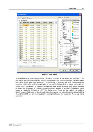 25
Overview
© 2014 GeoLogismiki
Edit CPT data dialog
It is possible that the contractor of the CPTU created a file where for the first 1.50
meters all recordings are set to zero for the reason that no measurements where taken
since this depth was hand augured. The software in general, will omit values equal to
zero and this is why on the sample plot at the right displays the qc
value starting from
a depth of 1.55 meters. In order to display the area where soil has been hand augured
or drilled out you need to change the measurement values to a value of -9999 for hand
auger or -8888 for drill out or -7777 for Data Loss. To do so just select the cells in
depth column that need to be altered using the mouse (or using the arrow keys holding
down the SHIFT key on your keyboard) and right click on the selection. A pop up menu
appears:
 