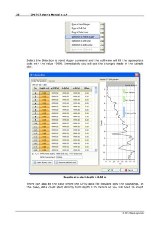 26 CPeT-IT User's Manual v.1.4
© 2014 GeoLogismiki
Select the Selection is Hand Auger command and the software will fill the appropriate
cells with the value -9999. Immediately you will see the changes made in the sample
plot.
Results at a start depth > 0.00 m
There can also be the case where the CPTU data file includes only the soundings. In
this case, data could start directly form depth 1.55 meters so you will need to insert
 