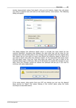 27
Overview
© 2014 GeoLogismiki
dummy measurement values from depth 1.50 up to 0.0 meters. Select the cell where
you want to append rows and click on the Insert dummy rows button. The following
dialog will appear:
The dialog displays the reference depth which is actually the start depth for the
insertion operation. Sounding step displays the data step that will be used for the
inserted rows (the sounding step is the average step calculated from the original data
file). Select Up to if you want to insert rows before the reference depth or Down to if
you wish to insert rows after the reference depth. In the associated edit boxes insert
the end depth value. From the Type drop down list select the type of data to be
inserted (Hand auger or Drill out). Click on th OK button to commit the changes to your
data. Since the changes cannot be undone the software will ask you if you wish to
continue with data replacement.
If for some reason, data points from your CPT are missing you can use the Append
Rows section to "inject" the values missing in the correct place using the same
technique as described above.
 