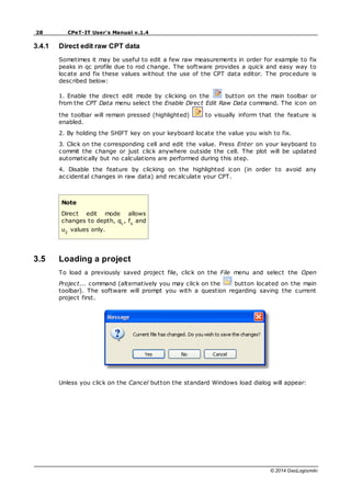 28 CPeT-IT User's Manual v.1.4
© 2014 GeoLogismiki
3.4.1 Direct edit raw CPT data
Sometimes it may be useful to edit a few raw measurements in order for example to fix
peaks in qc profile due to rod change. The software provides a quick and easy way to
locate and fix these values without the use of the CPT data editor. The procedure is
described below:
1. Enable the direct edit mode by clicking on the button on the main toolbar or
from the CPT Data menu select the Enable Direct Edit Raw Data command. The icon on
the toolbar will remain pressed (highlighted) to visually inform that the feature is
enabled.
2. By holding the SHIFT key on your keyboard locate the value you wish to fix.
3. Click on the corresponding cell and edit the value. Press Enter on your keyboard to
commit the change or just click anywhere outside the cell. The plot will be updated
automatically but no calculations are performed during this step.
4. Disable the feature by clicking on the highlighted icon (in order to avoid any
accidental changes in raw data) and recalculate your CPT.
Note
Direct edit mode allows
changes to depth, qc
, fs
and
u2
values only.
3.5 Loading a project
To load a previously saved project file, click on the File menu and select the Open
Project... command (alternatively you may click on the button located on the main
toolbar). The software will prompt you with a question regarding saving the current
project first.
Unless you click on the Cancel button the standard Windows load dialog will appear:
 