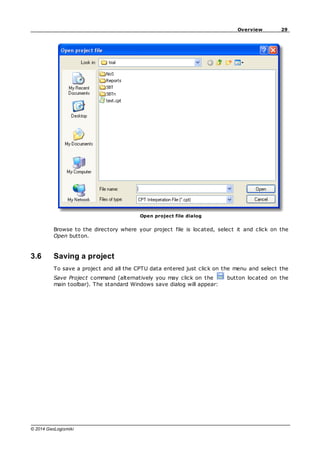 29
Overview
© 2014 GeoLogismiki
Open project file dialog
Browse to the directory where your project file is located, select it and click on the
Open button.
3.6 Saving a project
To save a project and all the CPTU data entered just click on the menu and select the
Save Project command (alternatively you may click on the button located on the
main toolbar). The standard Windows save dialog will appear:
 