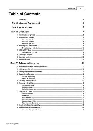 3
Contents
© 2014 GeoLogismiki
Table of Contents
Foreword 0
Part I License Agreement 5
Part II Introduction 6
Part III Overview 7
................................................................................................................................... 9
1 Starting a new project
................................................................................................................................... 10
2 Importing CPTU data
......................................................................................................................................................... 14
Importing .cor files
......................................................................................................................................................... 15
Importing .xls files
......................................................................................................................................................... 16
Importing .gef files
................................................................................................................................... 19
3 Defining CPT parameters
......................................................................................................................................................... 23
Transition layer detection
................................................................................................................................... 24
4 Editing CPT data
......................................................................................................................................................... 28
Direct edit raw CPT data
................................................................................................................................... 28
5 Loading a project
................................................................................................................................... 29
6 Saving a project
................................................................................................................................... 30
7 Printing results
Part IV Advanced features 33
................................................................................................................................... 33
1 Importing data from other applications
................................................................................................................................... 35
2 Adding sample data
................................................................................................................................... 37
3 Adding custom estimations data
................................................................................................................................... 38
4 Customizing Reports
......................................................................................................................................................... 40
Custom Report Page
......................................................................................................................................................... 42
Terms & Conditions
................................................................................................................................... 43
5 Creating overlay report
................................................................................................................................... 46
6 Working with plots
......................................................................................................................................................... 46
Customizing plots
......................................................................................................................................................... 50
Exporting plots
......................................................................................................................................................... 53
Navigation helper tool
................................................................................................................................... 53
7 Filtering CPT Data
......................................................................................................................................................... 54
Cross Correlate
......................................................................................................................................................... 55
Spike Filter
......................................................................................................................................................... 57
Shift Raw Data
......................................................................................................................................................... 58
Depth Correction
......................................................................................................................................................... 59
Negative Values Filter
......................................................................................................................................................... 59
Pore Pressure Converter
................................................................................................................................... 60
8 Single pile bearing capacity
................................................................................................................................... 65
9 Dissipation test interpretation
......................................................................................................................................................... 68
Importing dissipation test data
 