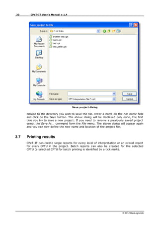 30 CPeT-IT User's Manual v.1.4
© 2014 GeoLogismiki
Save project dialog
Browse to the directory you wish to save the file. Enter a name on the File name field
and click on the Save button. The above dialog will be displayed only once, the first
time you try to save a new project. If you need to rename a previously saved project
select the Save As... command form the File menu. The above dialog will appear again
and you can now define the new name and location of the project file.
3.7 Printing results
CPeT-IT can create single reports for every level of interpretation or an overall report
for every CPTU in the project. Batch reports can also be created for the selected
CPTU (a selected CPTU for batch printing is identified by a tick mark).
 