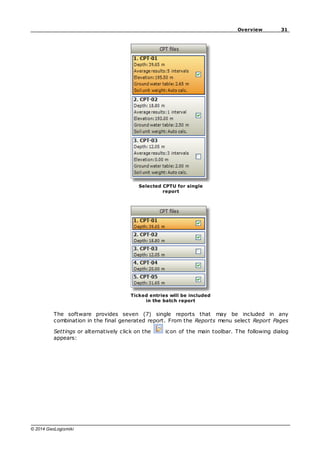 31
Overview
© 2014 GeoLogismiki
Selected CPTU for single
report
Ticked entries will be included
in the batch report
The software provides seven (7) single reports that may be included in any
combination in the final generated report. From the Reports menu select Report Pages
Settings or alternatively click on the icon of the main toolbar. The following dialog
appears:
 