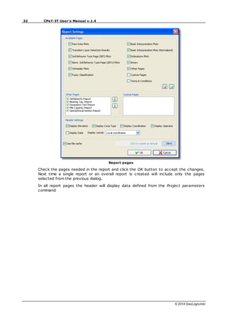 32 CPeT-IT User's Manual v.1.4
© 2014 GeoLogismiki
Report pages
Check the pages needed in the report and click the OK button to accept the changes.
Next time a single report or an overall report is created will include only the pages
selected from the previous dialog.
In all report pages the header will display data defined from the Project parameters
command
 
