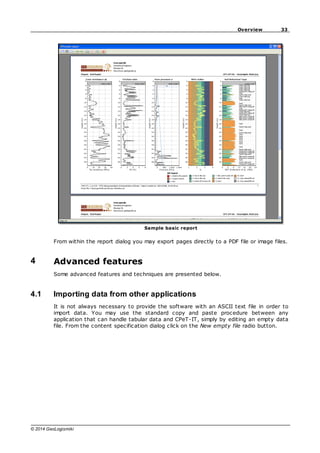 33
Overview
© 2014 GeoLogismiki
Sample basic report
From within the report dialog you may export pages directly to a PDF file or image files.
4 Advanced features
Some advanced features and techniques are presented below.
4.1 Importing data from other applications
It is not always necessary to provide the software with an ASCII text file in order to
import data. You may use the standard copy and paste procedure between any
application that can handle tabular data and CPeT-IT, simply by editing an empty data
file. From the content specification dialog click on the New empty file radio button.
 
