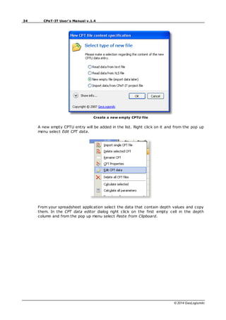 34 CPeT-IT User's Manual v.1.4
© 2014 GeoLogismiki
Create a new empty CPTU file
A new empty CPTU entry will be added in the list. Right click on it and from the pop up
menu select Edit CPT data.
From your spreadsheet application select the data that contain depth values and copy
them. In the CPT data editor dialog right click on the first empty cell in the depth
column and from the pop up menu select Paste from Clipboard.
 