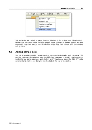 35
Advanced features
© 2014 GeoLogismiki
The software will create as many rows as needed to fit all the data from memory.
Repeat the same procedure for other values (cone resistance, sleeve friction an pore
pressure). You must always have in mind to paste data that comply with the project
unit system.
4.2 Adding sample data
Since it is possible to collect small diameter, disturbed soil samples with the same CPT
pushing equipment immediately after the CPT, you may need to display this information
inside the raw cone resistance plot. Select a CPTU data and open the Edit CPT data
command and click on the Samples tab located at the top of the dialog.
 