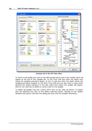 36 CPeT-IT User's Manual v.1.4
© 2014 GeoLogismiki
Samples tab in the CPT data editor
To insert a soil sample just click on the Add sample button and a new sample entry will
appear at the end of the samples list. In the From edit box enter the depth from
where the sampling procedure began. In the To edit box enter the depth where the
sampling procedure stopped. In the Start From edit box you may enter a value which
denotes the relative distance to the plot width from where the sample will appear.
Click on the color box to define a custom color for the sample.
To delete all samples from the current CPTU click on the Clear all button. To delete
only the selected one click on the Delete selected button. Clicking on the Update
Samples Only button will close the dialog and save only the samples information.
 