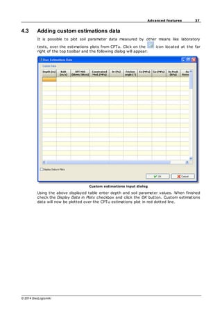 37
Advanced features
© 2014 GeoLogismiki
4.3 Adding custom estimations data
It is possible to plot soil parameter data measured by other means like laboratory
tests, over the estimations plots from CPTu. Click on the icon located at the far
right of the top toolbar and the following dialog will appear:
Custom estimations input dialog
Using the above displayed table enter depth and soil parameter values. When finished
check the Display Data in Plots checkbox and click the OK button. Custom estimations
data will now be plotted over the CPTu estimations plot in red dotted line.
 