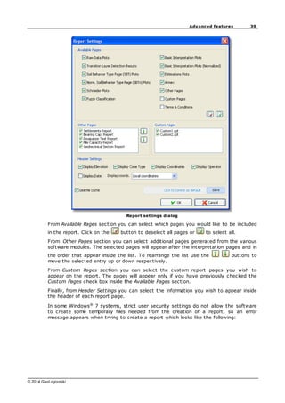 39
Advanced features
© 2014 GeoLogismiki
Report settings dialog
From Available Pages section you can select which pages you would like to be included
in the report. Click on the button to deselect all pages or to select all.
From Other Pages section you can select additional pages generated from the various
software modules. The selected pages will appear after the interpretation pages and in
the order that appear inside the list. To rearrange the list use the buttons to
move the selected entry up or down respectively.
From Custom Pages section you can select the custom report pages you wish to
appear on the report. The pages will appear only if you have previously checked the
Custom Pages check box inside the Available Pages section.
Finally, from Header Settings you can select the information you wish to appear inside
the header of each report page.
In some Windows®
7 systems, strict user security settings do not allow the software
to create some temporary files needed from the creation of a report, so an error
message appears when trying to create a report which looks like the following:
 